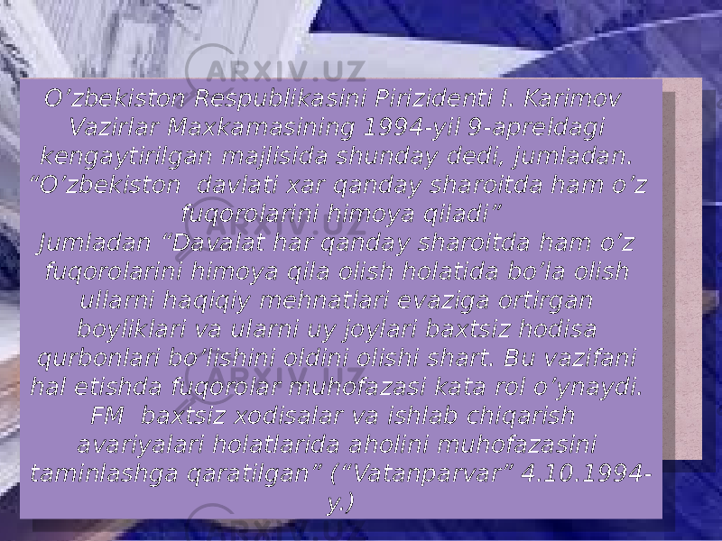 O’zbekiston Respublikasini Pirizidenti I. Karimov Vazirlar Maxkamasining 1994-yil 9-apreldagi kengaytirilgan majlisida shunday dedi, jumladan. “O’zbekiston davlati xar qanday sharoitda ham o’z fuqorolarini himoya qiladi” Jumladan “Davalat har qanday sharoitda ham o’z fuqorolarini himoya qila olish holatida bo’la olish ullarni haqiqiy mehnatlari evaziga ortirgan boyliklari va ularni uy joylari baxtsiz hodisa qurbonlari bo’lishini oldini olishi shart. Bu vazifani hal etishda fuqorolar muhofazasi kata rol o’ynaydi. FM baxtsiz xodisalar va ishlab chiqarish avariyalari holatlarida aholini muhofazasini taminlashga qaratilgan” (“Vatanparvar” 4.10.1994- y.) 01 1A 0605 26 28 2A 28 0F 04 27 2411 2D1B 11 09 22 