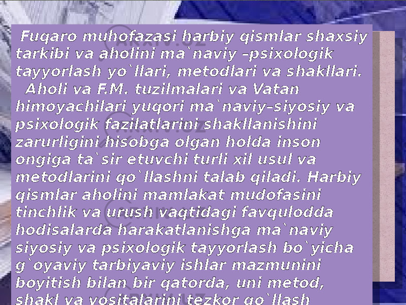  Fuqaro muhofazasi harbiy qismlar shaxsiy tarkibi va aholini ma`naviy –psixologik tayyorlash yo`llari, metodlari va shakllari. Aholi va F.M. tuzilmalari va Vatan himoyachilari yuqori ma`naviy–siyosiy va psixologik fazilatlarini shakllanishini zarurligini hisobga olgan holda inson ongiga ta`sir etuvchi turli xil usul va metodlarini qo`llashni talab qiladi. Harbiy qismlar aholini mamlakat mudofasini tinchlik va urush vaqtidagi favqulodda hodisalarda harakatlanishga ma`naviy siyosiy va psixologik tayyorlash bo`yicha g`oyaviy tarbiyaviy ishlar mazmunini boyitish bilan bir qatorda, uni metod, shakl va vositalarini tezkor qo`llash haqidagi doimiy g`amxo`rlikni namoyan qilishi juda muhim. 07 08 18 18 07 1E0D0B1310 0D100C0B14 150F10120B13 04 0B1F16101602 0C 09100F0C1302 18 0D0B11100F 0F1014 162D 1A0B14 0F0D02 0D02 091013100F 