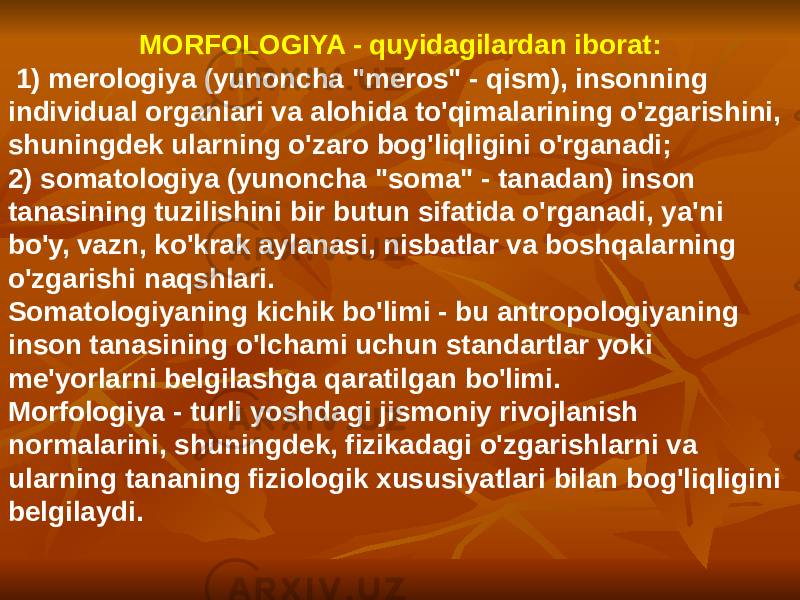 MORFOLOGIYA - quyidagilardan iborat: 1) merologiya (yunoncha &#34;meros&#34; - qism), insonning individual organlari va alohida to&#39;qimalarining o&#39;zgarishini, shuningdek ularning o&#39;zaro bog&#39;liqligini o&#39;rganadi; 2) somatologiya (yunoncha &#34;soma&#34; - tanadan) inson tanasining tuzilishini bir butun sifatida o&#39;rganadi, ya&#39;ni bo&#39;y, vazn, ko&#39;krak aylanasi, nisbatlar va boshqalarning o&#39;zgarishi naqshlari. Somatologiyaning kichik bo&#39;limi - bu antropologiyaning inson tanasining o&#39;lchami uchun standartlar yoki me&#39;yorlarni belgilashga qaratilgan bo&#39;limi. Morfologiya - turli yoshdagi jismoniy rivojlanish normalarini, shuningdek, fizikadagi o&#39;zgarishlarni va ularning tananing fiziologik xususiyatlari bilan bog&#39;liqligini belgilaydi. 