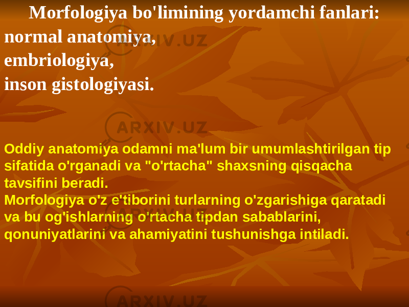 Morfologiya bo&#39;limining yordamchi fanlari: normal anatomiya, embriologiya, inson gistologiyasi. Oddiy anatomiya odamni ma&#39;lum bir umumlashtirilgan tip sifatida o&#39;rganadi va &#34;o&#39;rtacha&#34; shaxsning qisqacha tavsifini beradi. Morfologiya o&#39;z e&#39;tiborini turlarning o&#39;zgarishiga qaratadi va bu og&#39;ishlarning o&#39;rtacha tipdan sabablarini, qonuniyatlarini va ahamiyatini tushunishga intiladi. 