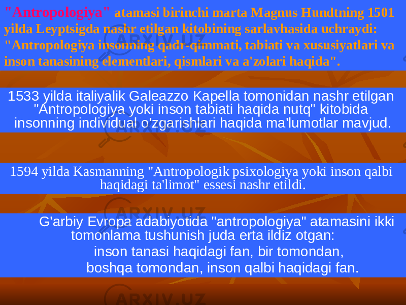 1533 yilda italiyalik Galeazzo Kapella tomonidan nashr etilgan &#34;Antropologiya yoki inson tabiati haqida nutq&#34; kitobida insonning individual o&#39;zgarishlari haqida ma&#39;lumotlar mavjud. G&#39;arbiy Evropa adabiyotida &#34;antropologiya&#34; atamasini ikki tomonlama tushunish juda erta ildiz otgan: inson tanasi haqidagi fan, bir tomondan, boshqa tomondan, inson qalbi haqidagi fan.1594 yilda Kasmanning &#34;Antropologik psixologiya yoki inson qalbi haqidagi ta&#39;limot&#34; essesi nashr etildi.&#34;Antropologiya&#34; atamasi birinchi marta Magnus Hundtning 1501 yilda Leyptsigda nashr etilgan kitobining sarlavhasida uchraydi: &#34;Antropologiya insonning qadr-qimmati, tabiati va xususiyatlari va inson tanasining elementlari, qismlari va a&#39;zolari haqida&#34;. 