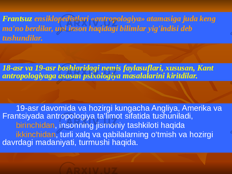 19-asr davomida va hozirgi kungacha Angliya, Amerika va Frantsiyada antropologiya ta&#39;limot sifatida tushuniladi, birinchidan , insonning jismoniy tashkiloti haqida ikkinchidan , turli xalq va qabilalarning o‘tmish va hozirgi davrdagi madaniyati, turmushi haqida.Frantsuz ensiklopedistlari «antropologiya» atamasiga juda keng ma&#39;no berdilar, uni inson haqidagi bilimlar yig&#39;indisi deb tushundilar. 18-asr va 19-asr boshlaridagi nemis faylasuflari, xususan, Kant antropologiyaga asosan psixologiya masalalarini kiritdilar. 