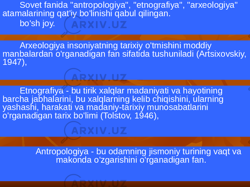 Sovet fanida &#34;antropologiya&#34;, &#34;etnografiya&#34;, &#34;arxeologiya&#34; atamalarining qat&#39;iy bo&#39;linishi qabul qilingan. bo&#39;sh joy. Arxeologiya insoniyatning tarixiy o&#39;tmishini moddiy manbalardan o&#39;rganadigan fan sifatida tushuniladi (Artsixovskiy, 1947), Etnografiya - bu tirik xalqlar madaniyati va hayotining barcha jabhalarini, bu xalqlarning kelib chiqishini, ularning yashashi, harakati va madaniy-tarixiy munosabatlarini o&#39;rganadigan tarix bo&#39;limi (Tolstov, 1946), Antropologiya - bu odamning jismoniy turining vaqt va makonda o&#39;zgarishini o&#39;rganadigan fan. 