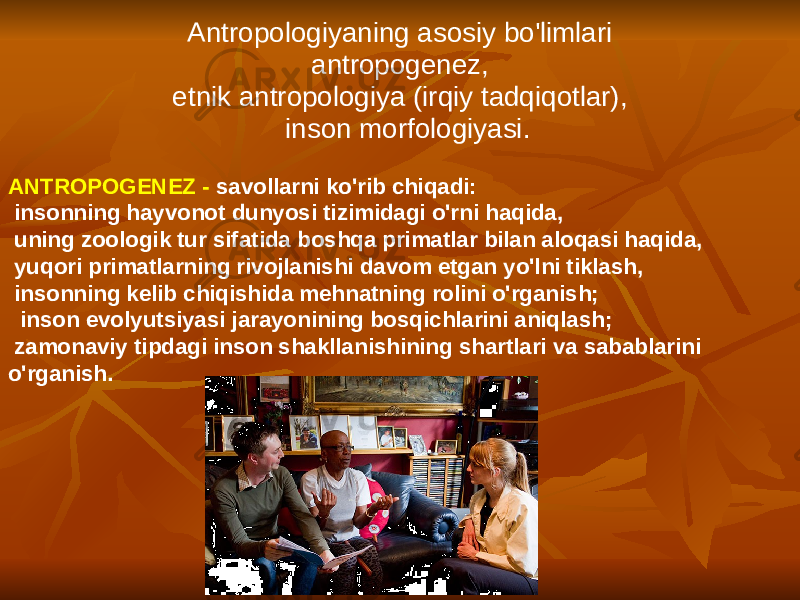 Antropologiyaning asosiy bo&#39;limlari antropogenez, etnik antropologiya (irqiy tadqiqotlar), inson morfologiyasi. ANTROPOGENEZ - savollarni ko&#39;rib chiqadi: insonning hayvonot dunyosi tizimidagi o&#39;rni haqida, uning zoologik tur sifatida boshqa primatlar bilan aloqasi haqida, yuqori primatlarning rivojlanishi davom etgan yo&#39;lni tiklash, insonning kelib chiqishida mehnatning rolini o&#39;rganish; inson evolyutsiyasi jarayonining bosqichlarini aniqlash; zamonaviy tipdagi inson shakllanishining shartlari va sabablarini o&#39;rganish. 