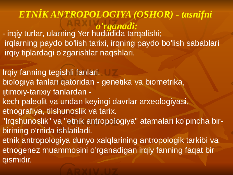 ETNİK ANTROPOLOGIYA (OSHOR) - tasnifni o&#39;rganadi: - irqiy turlar, ularning Yer hududida tarqalishi; irqlarning paydo bo&#39;lish tarixi, irqning paydo bo&#39;lish sabablari irqiy tiplardagi o&#39;zgarishlar naqshlari. Irqiy fanning tegishli fanlari, biologiya fanlari qatoridan - genetika va biometrika, ijtimoiy-tarixiy fanlardan - kech paleolit va undan keyingi davrlar arxeologiyasi, etnografiya, tilshunoslik va tarix. &#34;Irqshunoslik&#34; va &#34;etnik antropologiya&#34; atamalari ko&#39;pincha bir- birining o&#39;rnida ishlatiladi. etnik antropologiya dunyo xalqlarining antropologik tarkibi va etnogenez muammosini o&#39;rganadigan irqiy fanning faqat bir qismidir. 