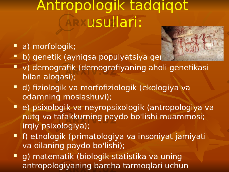 Antropologik tadqiqot usullari:  a) morfologik;  b) genetik (ayniqsa populyatsiya genetikasi);  v) demografik (demografiyaning aholi genetikasi bilan aloqasi);  d) fiziologik va morfofiziologik (ekologiya va odamning moslashuvi);  e) psixologik va neyropsixologik (antropologiya va nutq va tafakkurning paydo bo&#39;lishi muammosi; irqiy psixologiya);  f) etnologik (primatologiya va insoniyat jamiyati va oilaning paydo bo&#39;lishi);  g) matematik (biologik statistika va uning antropologiyaning barcha tarmoqlari uchun tutgan o‘rni). 