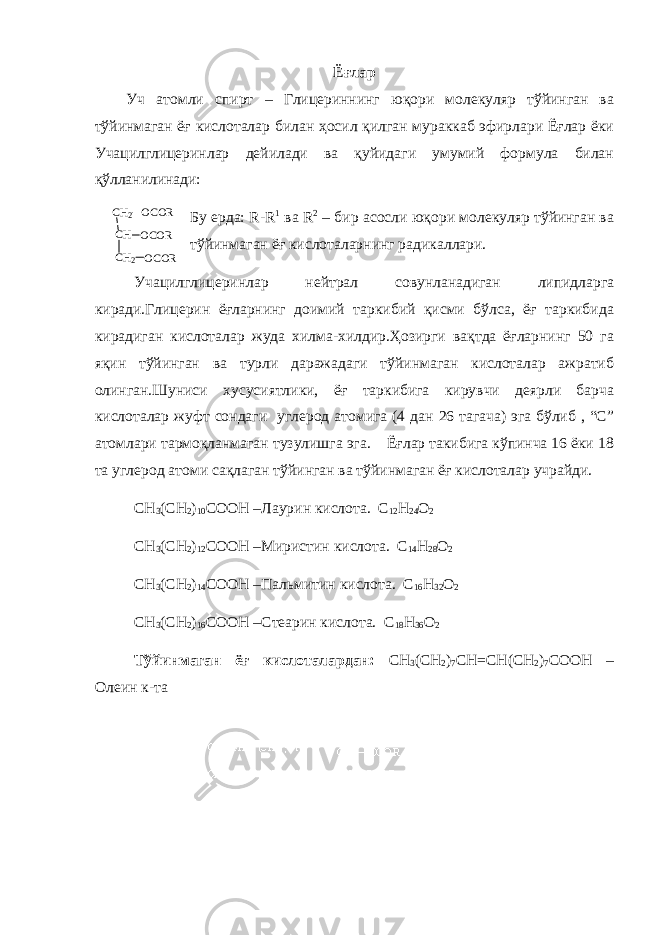 Ёғлар Уч атомли спирт – Глицериннинг юқори молекуляр тўйинган ва тўйинмаган ёғ кислоталар билан ҳосил қилган мураккаб эфирлари Ёғлар ёки Учацилглицеринлар дейилади ва қуйидаги умумий формула билан қўлланилинади: Бу ерда: R-R 1 ва R 2 – бир асосли юқори молекуляр тўйинган ва тўйинмаган ёғ кислоталарнинг радикаллари. Учацилглицеринлар нейтрал совунланадиган липидларга киради.Глицерин ёғларнинг доимий таркибий қисми бўлса, ёғ таркибида кирадиган кислоталар жуда хилма-хилдир.Ҳозирги вақтда ёғларнинг 50 га яқин тўйинган ва турли даражадаги тўйинмаган кислоталар ажратиб олинган.Шуниси хусусиятлики, ёғ таркибига кирувчи деярли барча кислоталар жуфт сондаги углерод атомига (4 дан 26 тагача) эга бўлиб , “С” атомлари тармоқланмаган тузулишга эга. Ёғлар такибига кўпинча 16 ёки 18 та углерод атоми сақлаган тўйинган ва тўйинмаган ёғ кислоталар учрайди. CH 3 (CH 2 ) 10 COOH –Лаурин кислота. C 12 H 24 O 2 CH 3 (CH 2 ) 12 COOH –Миристин кислота. C 14 H 28 O 2 CH 3 (CH 2 ) 14 COOH –Пальмитин кислота. C 16 H 32 O 2 CH 3 (CH 2 ) 16 COOH –Стеарин кислота. C 18 H 36 O 2 Тўйинмаган ёғ кислоталардан: CH 3 (CH 2 ) 7 CH=CH(CH 2 ) 7 COOH – Олеин к-та C H2 C H C H 2 O C O R O C O R O C O R 