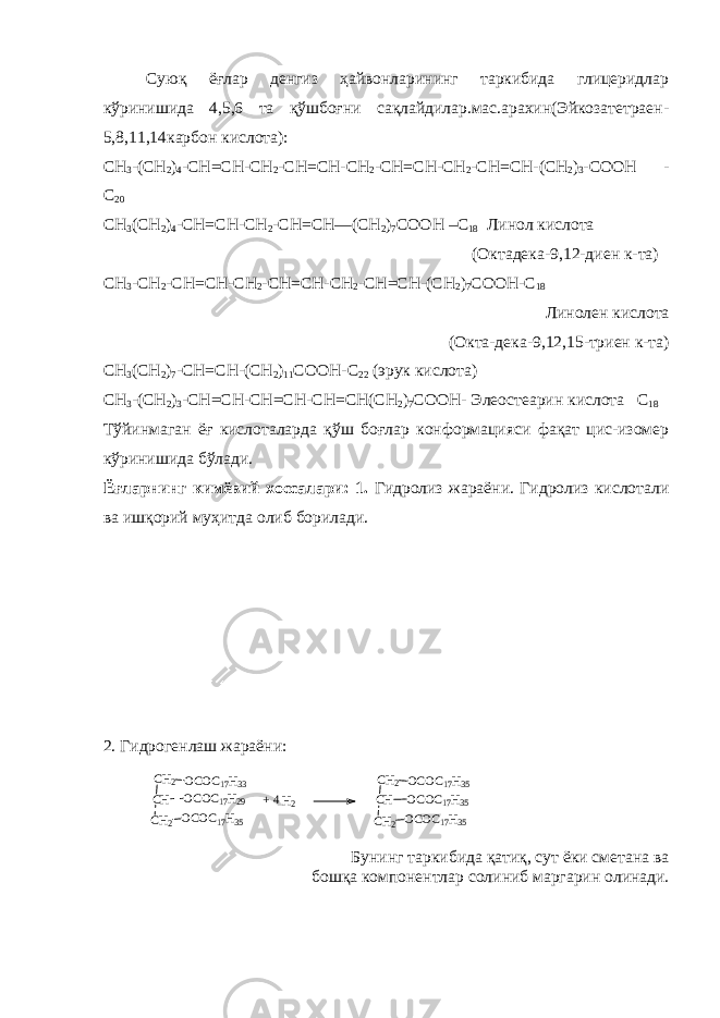 Суюқ ёғлар денгиз ҳайвонларининг таркибида глицеридлар кўринишида 4,5,6 та қўшбоғни сақлайдилар.мас.арахин(Эйкозатетраен- 5,8,11,14карбон кислота): CH 3 -(CH 2 ) 4 -CH=CH-CH 2 -CH=CH-CH 2 -CH=CH-CH 2 -CH=CH-(CH 2 ) 3 -COOH - C 20 CH 3 (CH 2 ) 4 -CH=CH-CH 2 -CH=CH—(CH 2 ) 7 COOH –C 18 Линол кислота ( Октадека -9,12- диен к - та ) CH 3 -CH 2 -CH=CH-CH 2 -CH=CH-CH 2 -CH=CH-(CH 2 ) 7 COOH-C 18 Линолен кислота (Окта-дека-9,12,15-триен к-та) CH 3 (CH 2 ) 7 -CH=CH-(CH 2 ) 11 COOH-C 22 ( эрук кислота ) CH 3 -(CH 2 ) 3 -CH=CH-CH=CH-CH=CH(CH 2 ) 7 COOH- Элеостеарин кислота С 18 Тўйинмаган ёғ кислоталарда қўш боғлар конформацияси фақат цис-изомер кўринишида бўлади. Ёғларнинг кимёвий хоссалари: 1. Гидролиз жараёни. Гидролиз кислотали ва ишқорий муҳитда олиб борилади. 2. Гидрогенлаш жараёни: Бунинг таркибида қатиқ, сут ёки сметана ва бошқа компонентлар солиниб маргарин олинади.CH2 OCOC17H33 CH OCOC17H29 CH2 OCOC17H35 CH2 OCOC17H35 CH OCOC17H35 CH2 OCOC17H35 + 4 H2 