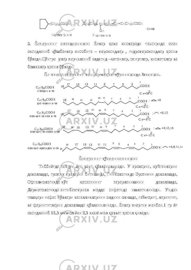 (CH2 ) 12 COOH ; CH 3 (CH 2 ) 5 CH OH CH 2 CH=C H(CH 2 ) 7COOH Чаулмугр к-та Рицинол к-та С=18 3. Ёғларнинг оксидланиши: Ёғлар ҳаво кислороди таьсирида осон оксидланиб қўшбоғлар хисобига – пероксидлар , гидропероксидлар ҳосил бўлади.Сўнгра улар парчаланиб алдегид –кетонлар, спиртлар, кислоталар ва бошкалар ҳосил бўлади. Ёғ кислоталарнинг конформация кўринишида ёзилиши. C O O H35791113 1517 18 C O O H18 16 14 12 10 9 7 5 3 1 1 C O O H 18 17 15 13 12 10 9 7 5 3 1 C O O H18 16 15 12 13 9 10 1 3 57 C O O H 20 19 17 15 13 12 11 9 5 3 1 68C 17 H 35 C O O H с теарин к-та С.х=69 С 0 C 17 H 33 C O O H цис -олеин к-та 0 С.х=16 С C 17 H 31 C O O H олл-цис -линол к-та 0 С.х=-5 С C 17 H 29 C O O H олл-цис -линолен к-та 0 С.х=-12 С C 17 H 31 C O O H олл-цис -арахидон к-та ;; ; ; =5,8, 11,14=9 =9,12 =9,12,15 Ёғларнинг қўлланилиниши: Тиббиётда зайтун ёғи кенг қўлланилинади. У яраларни, куйганларни даволашда, тропик яраларни битишида, Гникологияда-Эрозияни даволашда, Офталмологияда-кўз косасининг зарарланишини даволашда, Дермотологияда-антибактериал модда сифатида ишлатилинади. Ундан ташқари нафас йўллари касалликларини олдини олишда, гайморит, ларингит, ва фарингитларни даволашда қўлланилинади. Ёғлар энергия манбаи.1 гр ёғ оксидланиб 16,3 кж\мол ёки 9,3 ккал\ мол қувват ҳосил қилади. 