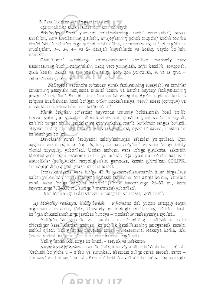  3. Paralitik faza – o’limga olib keladi. Qoramollarda shok nisbatandan kam uchraydi. Etiologiya: Shok yumshoq to’qimalarning kuchli zararlanishi, suyak sinishlar i , nerv stvollarning qisilishi, bri z jeykaning (ichak tutqichi) kuchli tortilib cho’zilishi, ichki a’zolarga qo’pol ta’sir qilish, pnevmotoraks, qo’pol tug’dirish muolajalari, 2–, 3–, 4– va 5– darajali kuyishlarda va boshq. paydo bo’lishi mumkin. Chaqiruvchi sabablarga ko’maklashuvchi omillar: markaziy nerv sistemasining kuchli qo’zg’alishi, uzoq vaqt yiringlash, og’ir kasallik, sovqotish, qizib ketish, ozuqa va suv yetishmasligi, ko’p qon yo’qotish, A va B gipo – avitominozlar, qo’rquv. Kollapsda vaqtincha to’satdan yurak faoliyatining susayishi va tomirlar tonusining pasayishi natijasida arterial bosim va barcha hayotiy faoliyatlarning pasayishi kuzatiladi. Sababi – kuchli qon oqish va og’riq. Ayrim paytlarda kollaps to’qima buzilishidan hosil bo’lgan o’tkir intoksikatsiya, nervli stress (qo’rquv) va mushaklar charchashidan ham kelib chiqadi. Klinik belgilar: to’satdan hayvonda umumiy holsizlanish hosil bo’lib hayvon yotadi, pulsi tezlashadi va kuchsizlanadi (ipsimon), nafas olishi susayadi, ko’rinib turgan shilliq pardalar va kon’yunktiva oqarib, ko’kimtir rangda bo’ladi. Hayvonlarning umumiy harorati va reaksiyasi past, oyoqlari sovuq, mushaklari bo’shashgan bo’ladi. Davolash: yurak faoliyatini salbiylashtirgan sabablar yo’qotiladi. Qon oqganda zararlangan tomirga ligatura, tampon qo’yiladi va vena ichiga kalsiy xloridi suyuqligi yuboriladi. Undan tashqari vena ichiga glyukoza, askorbin kislotasi qo’shilgan fiziologik eritma yuboriladi. Qon yoki qon o’rnini bosuvchi suyuqliklar (poliglyukin , reopoliglyukin , gemodez, kazein gidrolizati SOLIPK, aminopeptidlar) quyish yaxshi samara beradi. Intoksikatsiyada vena ichiga 40 % geksametilentetramin bilan birgalikda kofein yuboriladi. Yurak faoliyatini yaxshilash uchun teri ostiga kofein, kamfora moyi, vena ichiga kamfora zardobi (kichik hayvonlarga 25–30 ml, katta hayvonlarga 250–300 ml, kuniga 2 marotaba) yuboriladi. Shu bilan birgalikda isituvchi muolajalar va massaj qo’llanadi. B) Mahalliy reaksiya. Yallig’lanish – inflamatio deb yuqori taraqqiy etgan organizmda mexanik, fizik, kimyoviy va biologik omillarning ta’sirida hosil bo’lgan shikastlanishlarga javoban himoya – moslashuv reaksiyasiga aytiladi. Yallig’lanish genetik va modda almashinuvining buzilishidan kelib chiqadigan kasalliklardan tashqari, ko’pchilik kasalliklarning patogenetik asosini tashkil qiladi. Yallig’lanish universal tomir – mezenximal reaksiya bo’lib, ikki fazada kechadi va immunitet bilan chambarchas bog’liqdir. Yallig’lanish ikki turga bo’linadi – aseptik va infeksion . Aseptik yallig’lani sh mexanik, fizik, kimeviy omillar ta’sirida hosil bo’ladi. Kechishi bo’yicha u – o’tkir va surunkali, ekssudat xiliga qarab serozli, seroz – fibrinozli va fibrinozli bo’ladi. Ekssudat tarkibida eritrotsitlar bo’lsa u gemorragik 