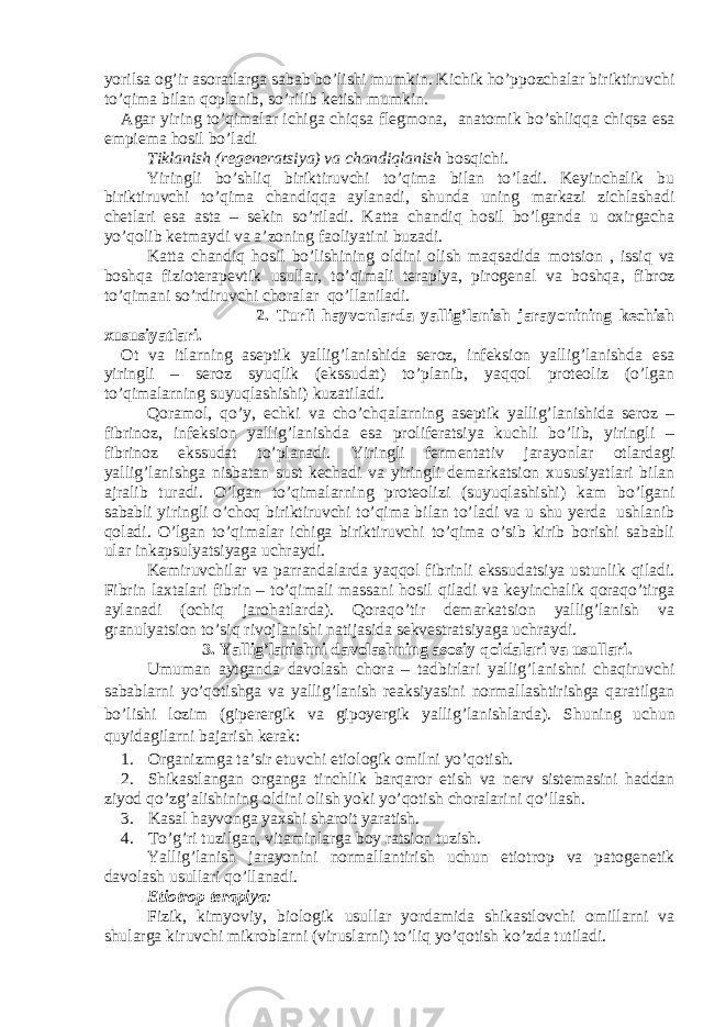 yorilsa og’ir asoratlarga sabab bo’lishi mumkin. Kichik ho’ppozchalar biriktiruvchi to’qima bilan qoplanib, so’rilib ketish mumkin. Agar yiring to’qimalar ichiga chiqsa flegmona, anatomik bo’shliqqa chiqsa esa empiema hosil bo’ladi Tiklanish (regeneratsiya) va chandiqlanish bosqichi . Yiringli bo’shliq biriktiruvchi to’qima bilan to’ladi. Keyinchalik bu biriktiruvchi to’qima chandiqqa aylanadi, shunda uning markazi zichlashadi chetlari esa asta – sekin so’riladi. Katta chandiq hosil bo’lganda u oxirgacha yo’qolib ketmaydi va a’zoning faoliyatini buzadi. Katta chandiq hosil bo’lishining oldini olish maqsadida motsion , issiq va boshqa fizioterapevtik usullar, to’qimali terapiya, pirogenal va boshqa , fibroz to’qimani so’rdiruvchi choralar qo’llaniladi. 2. Turli hayvonlarda yallig’lanish jarayonining kechish xususiyatlari. Ot va itlarning aseptik yallig’lanishida seroz, infeksion yallig’lanishda esa yiringli – seroz syuqlik (ekssudat) to’planib, yaqqol proteoliz (o’lgan to’qimalarning suyuqlashishi) kuzatiladi. Qoramol, qo’y, echki va cho’chqalarning aseptik yallig’lanishida seroz – fibrinoz, infeksion yallig’lanishda esa proliferatsiya kuchli bo’lib, yiringli – fibrinoz ekssudat to’planadi. Yiringli fermentativ jarayonlar otlardagi yallig’lanishga nisbatan sust kechadi va yiringli demarkatsion xususiyatlari bilan ajralib turadi. O’lgan to’qimalarning proteolizi (suyuqlashishi) kam bo’lgani sababli yiringli o’choq biriktiruvchi to’qima bilan to’ladi va u shu yerda ushlanib qoladi. O’lgan to’qimalar ichiga biriktiruvchi to’qima o’sib kirib borishi sababli ular inkapsulyatsiyaga uchraydi. Kemiruvchilar va parrandalarda yaqqol fibrinli ekssudatsiya ustunlik qiladi. Fibrin laxtalari fibrin – to’qimali massani hosil qiladi va keyinchalik qoraqo’tirga aylanadi (ochiq jarohatlarda). Qoraqo’tir demarkatsion yallig’lanish va granulyatsion to’siq rivojlanishi natijasida sekvestratsiyaga uchraydi. 3 . Yallig’lanishni davolashning asosiy qoidalari va usullari. Umuman aytganda davolash chora – tadbirlari yallig’lanishni chaqiruvchi sabablarni yo’qotishga va yallig’lanish reaksiyasini normallashtirishga qaratilgan bo’lishi lozim (giperergik va gipoyergik yallig’lanishlarda). Shuning uchun quyidagilarni bajarish kerak: 1. Organizmga ta ’ sir etuvchi etiologik omilni yo ’ qotish . 2. Shikastlangan organga tinchlik barqaror etish va nerv sistemasini haddan ziyod qo ’ zg ’ alishining oldini olish yoki yo ’ qotish choralarini qo ’ llash . 3. Kasal hayvonga yaxshi sharoit yaratish. 4. To’g’ri tuzilgan, vitaminlarga boy ratsion tuzish. Yallig’lanish jarayonini normallantirish uchun etiotrop va patogenetik davolash usullari qo’llanadi. Etiotrop terapiya : Fizik, kimyoviy, biologik usullar yordamida shikastlovchi omillarni va shularga kiruvchi mikroblarni (viruslarni) to’liq yo’qotish ko’zda tutiladi. 