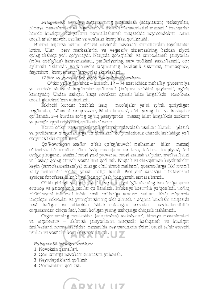 Patogenetik terapiya organizmning moslashish (adaptasion) reaksiyalari, himoya mexanizmlari va regenerativ – tiklanish jarayonlarini maqsadli boshqarish hamda buzilgan faoliyatlarni normallashtirish maqsadida neyroendokrin tizimi orqali ta’sir etuvchi usullar va vositalar kompleksi qo’llanishi. Bularni bajarish uchun birinchi navbatda novokain qamallaridan foydalanish lozim. Ular nerv markazlarini va vegetativ sistemasining haddan ziyod qo’zg’alishiga yo’l qo’ymaydi. Natijada qo’zg’alish va tormozlanish jarayonlar (miya qobig’ida) baravarlashadi, periferiyaning nerv trofikasi yaxshilanadi, qon aylanishi tiklanadi. Biriktiruvchi to’qimaning fiziologik sistemasi, imunogenez, fagotsitoz , kompensator jarayonlar aktivlashadi. O’ tkir va yarim o’tkir yallig’lanishlarni davolash . O’tkir yallig’lanishda – birinchi 12 – 24 soat ichida mahalliy gipotermiya va kuchsiz siquvchi bog’lamlar qo’llanadi (to’qima shishini qaytaradi, og’riq kamayadi). Undan tashqari kisqa novokain qamali bilan birgalikda ionoforez orqali gidrokortizon yuboriladi. Ikkinchi kundan boshlab issiq muolajalar ya’ni spirtli quriydigan bog’lamlar, isituvchi kompresslar, Minin lampasi, qizil yorug’lik va boshqalar qo’llanadi. 3–4 kundan so’ng og’riq pasayganda massaj bilan birgalikda ozokerit va parafin applikatsiyalari qo’llanishi zarur. Yarim o’tkir va surunkali yallig’lanishni davolash usullari fibrinli – plastik va proliferativ o’zgarishlarga, to’qimalarni ko’p miqdorda chandiqlashishiga yo’l qo’ymaslikka qaratilgan. Qo’llanadigan usullar : o’tkir qo’zg’atuvchi malhamlar bilan massaj o’tkazish. Linimentlar bilan issiq muolajalar qo’llash, to’qima terapiyasi, teri ostiga pirogenal, shaftoli moyi yoki provansal moyi aralash skipidar, metilsalitsilat va boshqa qo’zg’atuvchi vositalarni qo’llash. Nuqtali va chiziqsimon kuydirishdan keyin (termokauterizatsiya) otlarga qizil simob malhami, qoramollarga ikki xromli kaliy malhamini so’rish yaxshi natija beradi. Proliferat sohasiga ultratovushni ayniqsa fonofarez bilan birgalikda qo’llash juda yaxshi samara beradi. O’tkir yiringli yallig’lanishni davolashda yallig’lanishning bosqichiga qarab etiotrop va patogenetik usullar qo’llaniladi. Infeksiya bostirilib yo’qotiladi. To’liq biriktiruvchi to’qimali to’siq hosil bo’lishiga yordam beriladi. Ko’p miqdorda tarqalgan nekrozlar va yiringlanishning oldi olinadi. To’qima buzilishi natijasida hosil bo’lgan va mikroblar ishlab chiqargan toksinlar neytrallashtirilib organizmdan chiqariladi, hosil bo’lgan yiring tashqariga chiqarib tashlanadi. O rganizmning moslashish (adaptasion) reaksiyalari, himoya mexanizmlari va regenerativ – tiklanish jarayonlarini maqsadli boshqarish va buzilgan faoliyatlarni normallashtirish maqsadida neyroendokrin tizimi orqali ta’sir etuvchi usullar va vositalar kompleksi qo’llanadi. Patogenetik terapiya usullari: 1. Novokain qamallari. 2. Qon tomirga novokain eritmasini yuborish. 3. Neyroleptiklarni qo’llash. 4. Gormonlarni qo’llash. 