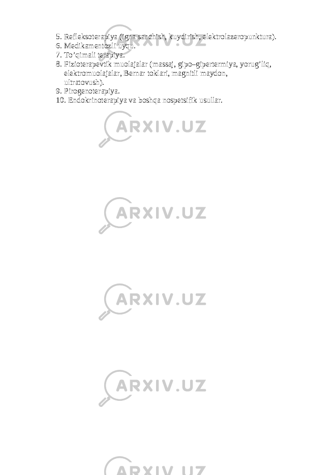 5. Refleksoterapiya (igna sanchish, kuydirish, elektrolazeropunktura). 6. Medikamentozli uyqu. 7. To’qimali terapiya. 8. Fizioterapevtik muolajalar (massaj, gipo–gipertermiya, yorug’liq , elektromuolajalar, Bernar toklari, magnitli maydon, ultratovush) . 9. Pirogenoterapiya. 10. Endokrinoterapiya va boshqa nospetsifik usullar. 