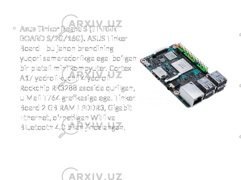 • Asus Tinker Board S (TINKER BOARD S/2G/16G). ASUS Tinker Board - bu jahon brendining yuqori samaradorlikga ega bo‘lgan bir platali mini kompyuter. Cortex- A17 yadroli kuchli 4 yadroli Rockchip RK3288 asosida qurilgan, u Mali-T764 grafikasiga ega. Tinker Board 2 GB RAM LPDDR3, Gigabit Ethernet, o‘rnatilgan WiFi va Bluetooth 4.0 bilan jihozlangan. 