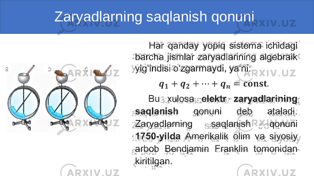  Zaryadlarning saqlanish qonuni a b d Har qanday yopiq sistema ichidagi barcha jismlar zaryadlarining algebraik yig‘indisi o‘zgarmaydi, ya‘ni: Bu xulosa elektr zaryadlarining saqlanish qonuni deb ataladi. Zaryadlarning saqlanish qonuni 1750-yilda Amerikalik olim va siyosiy arbob Bendjamin Franklin tomonidan kiritilgan. 