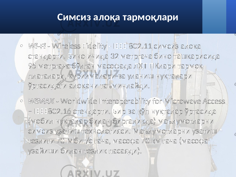 Симсиз алоқа тармоқлари • Wi-Fi - Wireless Fidelity - IEEE 802.11 симсиз алоқа стандарти. Бино ичида 32 метргача бино ташқарисида 95 метргача бўлган масофада ЛҲТ ПКлари тармоқ платалари, қурилмалари ва уланиш нуқталари ўртасидаги алоқани таъминлайди. • WiMAX - Worldwide Interoperability for Microwave Access – IEEE802.16 стендарти. Бир ва кўп нуқталар ўртасида (мобил нуқталар билан биргаликда) маълумотларни симсиз узатиш технологияси. Маълумотларни узатиш тезлиги 70 Мбит/с гача, масофа 70 км гача (масофа узайиши билан тезлик пасаяди). 