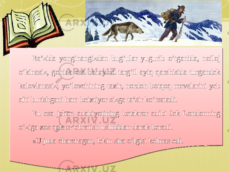Ba’zida yonginangizdan bug‘ular yugurib o‘tganida, noiloj o‘kinasiz, gohida esa bahaybat targ‘il ayiq qarshisida turgandek kalovlanasiz; yo‘lovchining taxir, nordon botqoq mevalarini yeb afti burishgani ham beixtiyor sizga ta’sir ko‘rsatadi. Bu esa jahon adabiyotining betakror adibi Jek Londonning o‘ziga xos qalam tebratish uslubidan darak beradi. «U juda charchagan, lekin sira o‘lgisi kelmas edi.230A 061E 030A 0A 2312 061E 0924 