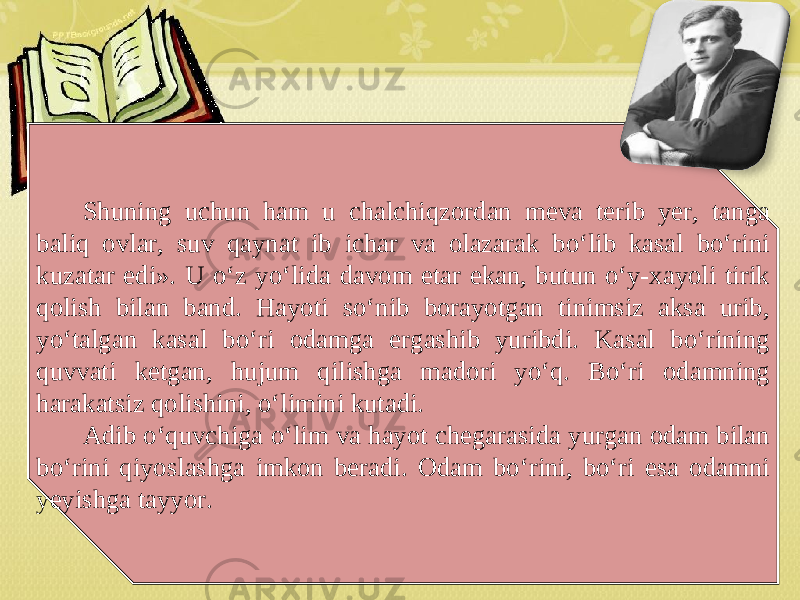 Shuning uchun ham u chalchiqzordan meva terib yer, tanga baliq ovlar, suv qaynat ib ichar va olazarak bo‘lib kasal bo‘rini kuzatar edi». U o‘z yo‘lida davom etar ekan, butun o‘y-xayoli tirik qolish bilan band. Hayoti so‘nib borayotgan tinimsiz aksa urib, yo‘talgan kasal bo‘ri odamga ergashib yuribdi. Kasal bo‘rining quvvati ketgan, hujum qilishga madori yo‘q. Bo‘ri odamning harakatsiz qolishini, o‘limini kutadi. Adib o‘quvchiga o‘lim va hayot chegarasida yurgan odam bilan bo‘rini qiyoslashga imkon beradi. Odam bo‘rini, bo‘ri esa odamni yeyishga tayyor. 