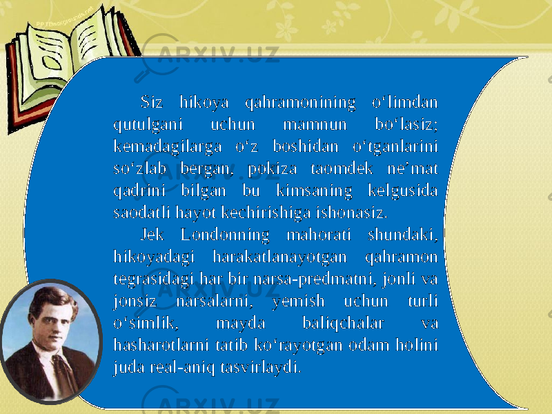 Siz hikoya qahramonining o‘limdan qutulgani uchun mamnun bo‘lasiz; kemadagilarga o‘z boshidan o‘tganlarini so‘zlab bergan, pokiza taomdek ne’mat qadrini bilgan bu kimsaning kelgusida saodatli hayot kechirishiga ishonasiz. Jek Londonning mahorati shundaki, hikoyadagi harakatlanayotgan qahramon tegrasidagi har bir narsa-predmatni, jonli va jonsiz narsalarni, yemish uchun turli o‘simlik, mayda baliqchalar va hasharotlarni tatib ko‘rayotgan odam holini juda real-aniq tasvirlaydi. 