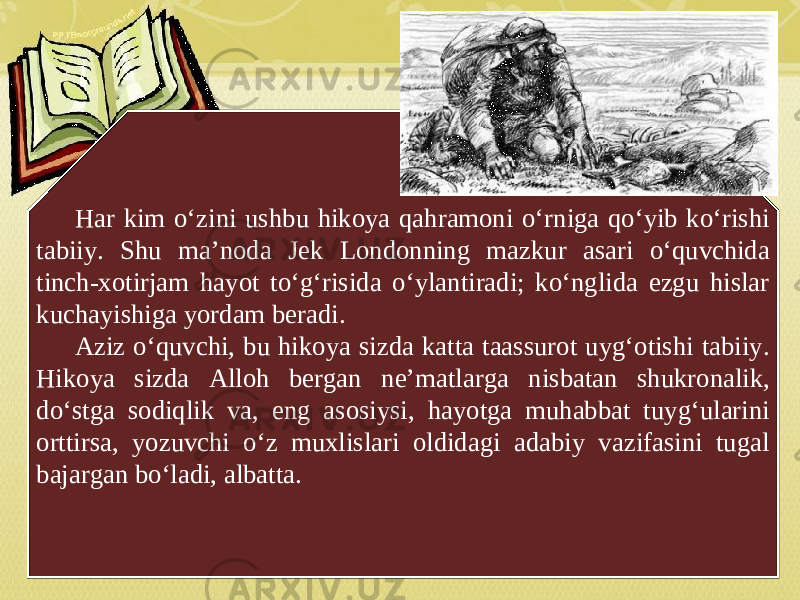 Har kim o‘zini ushbu hikoya qahramoni o‘rniga qo‘yib ko‘rishi tabiiy. Shu ma’noda Jek Londonning mazkur asari o‘quvchida tinch-xotirjam hayot to‘g‘risida o‘ylantiradi; ko‘nglida ezgu hislar kuchayishiga yordam beradi. Aziz o‘quvchi, bu hikoya sizda katta taassurot uyg‘otishi tabiiy. Hikoya sizda Alloh bergan ne’matlarga nisbatan shukronalik, do‘stga sodiqlik va, eng asosiysi, hayotga muhabbat tuyg‘ularini orttirsa, yozuvchi o‘z muxlislari oldidagi adabiy vazifasini tugal bajargan bo‘ladi, albatta. 