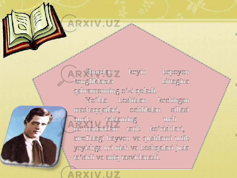 Shundan keyin bepoyon kengliklarda bittagina qahramonning o‘zi qoladi. Yo‘lda boshidan kechirgan mashaqqatlari, ochlikdan sillasi qurib, tabiatning turli ne’matlaridan tatib ko‘rishlari, atro fi dagi hayvon va qushlarni tutib yeyishga uri nish va boshqalari juda ta’sirli va aniq tasvirlanadi. 
