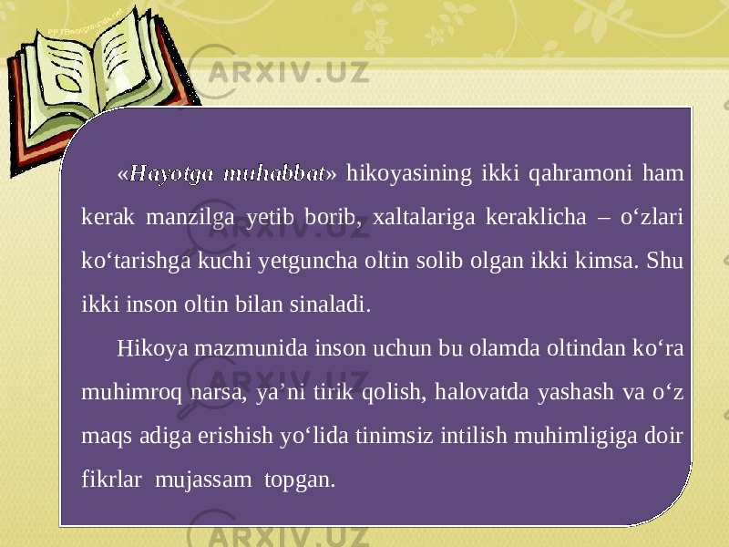 « Hayotga muhabbat » hikoyasining ikki qahramoni ham kerak manzilga yetib borib, xaltalariga keraklicha – o‘zlari ko‘tarishga kuchi yetguncha oltin solib olgan ikki kimsa. Shu ikki inson oltin bilan sinaladi. Hikoya mazmunida inson uchun bu olamda oltindan ko‘ra muhimroq narsa, ya’ni tirik qolish, halovatda yashash va o‘z maqs adiga erishish yo‘lida tinimsiz intilish muhimligiga doir fikrlar mujassam topgan. 