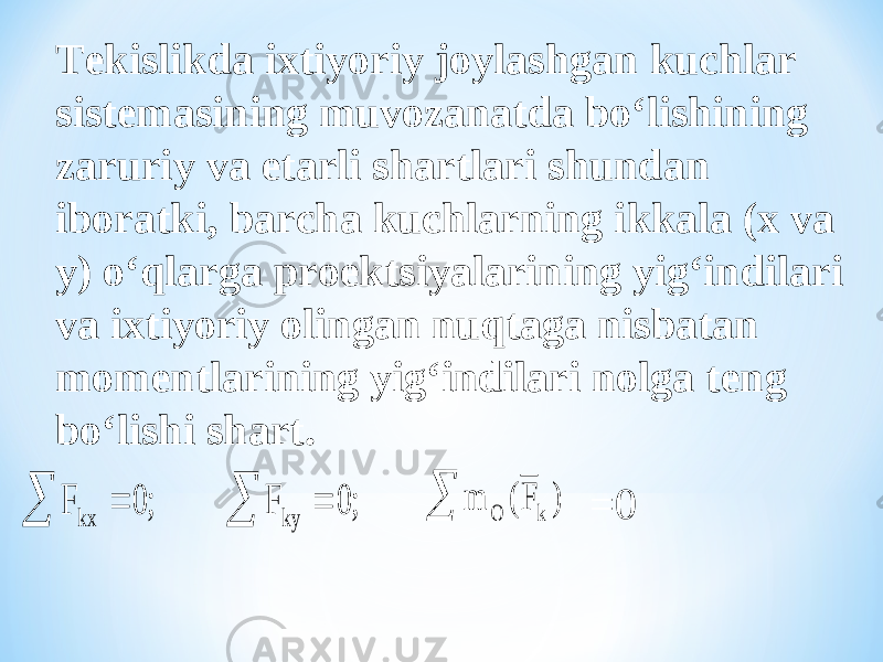 Tekislikda ixtiyoriy joylashgan kuchlar sistemasining muvozanatda bo‘lishining zaruriy va etarli shartlari shundan iboratki, barcha kuchlarning ikkala (x va y) o‘qlarga proektsiyalarining yig‘indilari va ixtiyoriy olingan nuqtaga nisbatan momentlarining yig‘indilari nolga teng bo‘lishi shart. F F kx ky     0 0 ; ; m F O k ( )  =0 