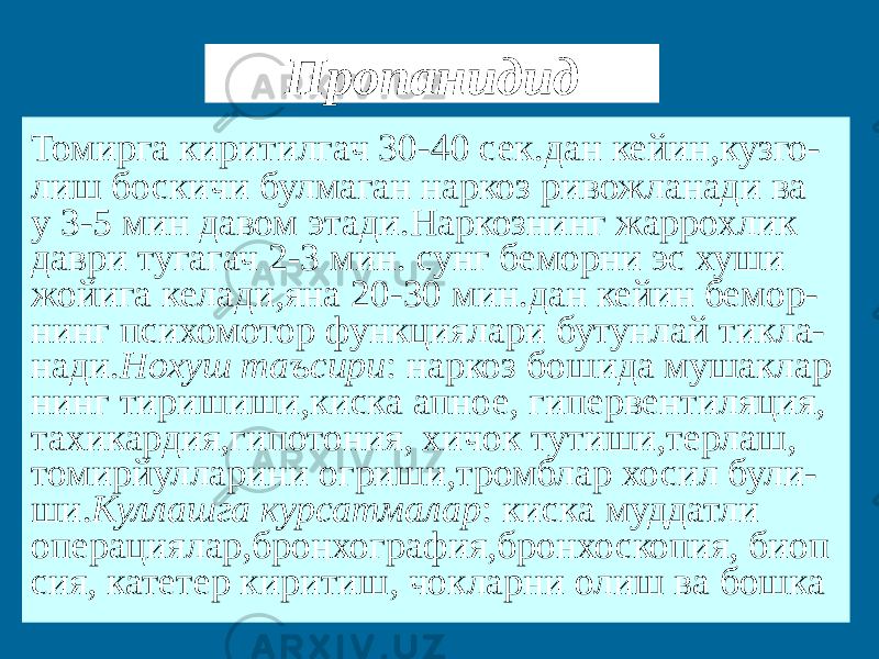 Пропанидид Томирга киритилгач 30-40 сек.дан кейин,кузго- лиш боскичи булмаган наркоз ривожланади ва у 3-5 мин давом этади.Наркознинг жаррохлик даври тугагач 2-3 мин. сунг беморни эс хуши жойига келади,яна 20-30 мин.дан кейин бемор- нинг психомотор функциялари бутунлай тикла- нади. Нохуш таъсири : наркоз бошида мушаклар нинг тиришиши,киска апное, гипервентиляция, тахикардия,гипотония, хичок тутиши,терлаш, томирйулларини огриши,тромблар хосил були- ши. Куллашга курсатмалар : киска муддатли операциялар,бронхография,бронхоскопия, биоп сия, катетер киритиш, чокларни олиш ва бошка 