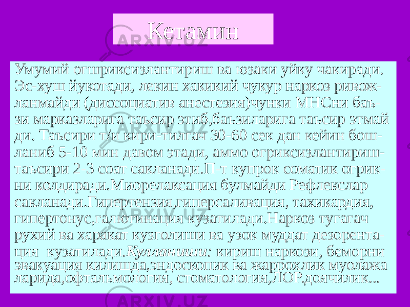 Кетамин Умумий огшриксизлантириш ва юзаки уйку чакиради. Эс-хуш йукотади, лекин хакикий чукур наркоз ривож- ланмайди (диссоциатив анестезия)чунки МНСни баъ- зи марказларига таъсир этиб,баъзиларига таъсир этмай ди. Таъсири т/и кири-тилгач 30-60 сек дан кейин бош- ланиб 5-10 мин давом этади, аммо огриксизлантириш- таъсири 2-3 соат сакланади.П-т купрок соматик огрик- ни колдиради.Миорелаксация булмайди Рефлекслар сакланади.Гипертензия,гиперсаливация, тахикардия, гипертонус,галютинация кузатилади.Наркоз тугагач рухий ва харакат кузголиши ва узок муддат дезорента- ция кузатилади. Кулланиши : кириш наркози, беморни эвакуация килишда,эндоскопик ва жаррохлик муолажа ларида,офтальмология, стоматология,ЛОР.доячилик... 