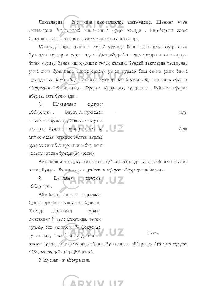 Линзаларда бир неча камчиликлар мавжуддир. Шунинг учун линзаларни бириктириб ишла-тишга тугри келади . Бир-бирига жипс бирлашган линзалар оптик системани ташкил килади. Юкорида юпка линзани куриб утганда бош оптик укка жуда якин йуналган нурларни курган эдик . Амалиётда бош оптик укдан анча юкорида ётган нурлар билан иш куришга тугри келади. Бундай вактларда тасвирлар унча аник булмайди. Линза оркали утган нурлар бош оптик укни битта нуктада кесиб утмайди , хар хил нуктада кесиб утади. Бу камчилик сферик аберрация деб айтилади . . Сферик аберрация, кундаланг , буйлама сферик аберрацияга булинади . 1. Кундаланг сферик абберация . Бирор А нуктадан нур чикаётган булсин , бош оптик укка якинрок булган нурлар озрок ва бош оптик укдан узокрок булган нурлар купрок синиб А нуктанинг бир неча тасвири хосил булади(54 -расм). Агар бош оптик укка тик экран куйилса экранда ноаник ёйилган тасвир хосил булади. Бу камчилик кундаланг сферик аберрация дейилади. 2. Буйлама сферик абберация. Айтайлик, линзага параллел булган дастаси тушаётган булсин. Ухолда параксиал нурлар линзанинг f 1 узок фокусида, четки нурлар эса якинрок f 1 2 фокусида тупланади, f 1 ва f 1 2 орасида колган хамма нурларнинг фокуслари ётади. Бу хилдаги абберация буйлама сферик абберрация дейилади.(55-расм). 3. Хроматик абберация. 55-расм 