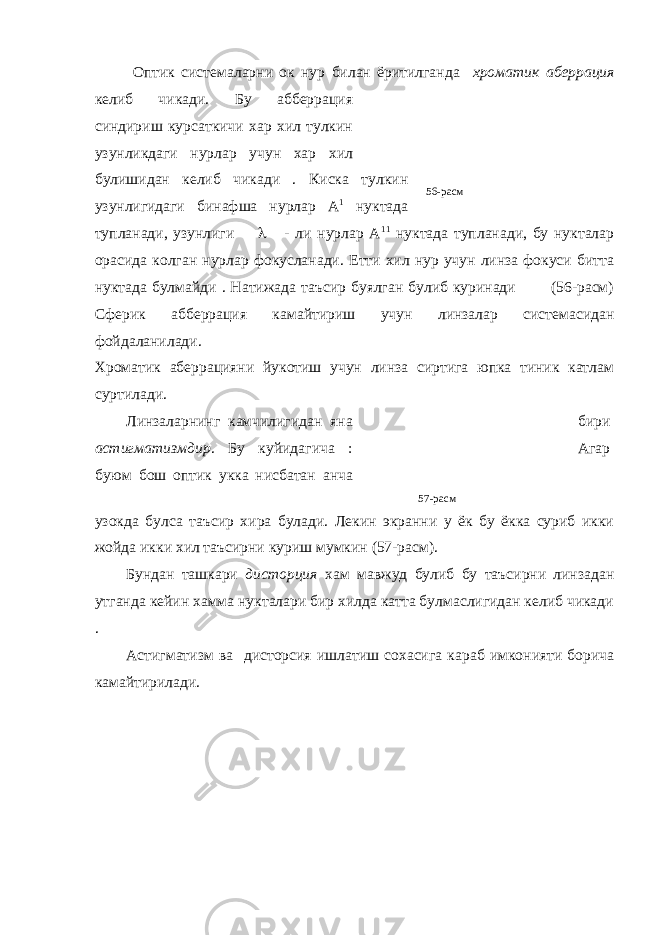 56-расм Оптик системаларни ок нур билан ёритилганда хроматик аберрация келиб чикади. Бу абберрация синдириш курсаткичи хар хил тулкин узунликдаги нурлар учун хар хил булишидан келиб чикади . Киска тулкин узунлигидаги бинафша нурлар А 1 нуктада тупланади, узунлиги  - ли нурлар А 11 нуктада тупланади, бу нукталар орасида колган нурлар фокусланади. Етти хил нур учун линза фокуси битта нуктада булмайди . Натижада таъсир буялган булиб куринади (56-расм) Сферик абберрация камайтириш учун линзалар системасидан фойдаланилади. Хроматик аберрацияни йукотиш учун линза сиртига юпка тиник катлам суртилади. Линзаларнинг камчилигидан яна бири астигматизмдир . Бу куйидагича : Агар буюм бош оптик укка нисбатан анча узокда булса таъсир хира булади. Лекин экранни у ёк бу ёкка суриб икки жойда икки хил таъсирни куриш мумкин (57-расм). Бундан ташкари дисторция хам мавжуд булиб бу таъсирни линзадан утганда кейин хамма нукталари бир хилда катта булмаслигидан келиб чикади . Астигматизм ва дисторсия ишлатиш сохасига караб имконияти борича камайтирилади. 57-расм 