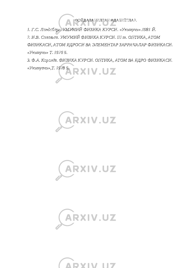 ФОЙДАЛАНИЛГАН АДАБИЁТЛАР. 1. Г.С. Ландсберг. УМУМИЙ ФИЗИКА КУРСИ. «Укитучи».1981 Й. 2. И.В. Савельев. УМУМИЙ ФИЗИКА КУРСИ. III т. ОПТИКА, АТОМ ФИЗИКАСИ, АТОМ ЯДРОСИ ВА ЭЛЕМЕНТАР ЗАРРАЧАЛАР ФИЗИКАСИ. «Укитучи» Т. 1976 й. 3. Ф.А. Королёв. ФИЗИКА КУРСИ. ОПТИКА, АТОМ ВА ЯДРО ФИЗИКАСИ. «Укитувчи»,Т. 1978 й. 