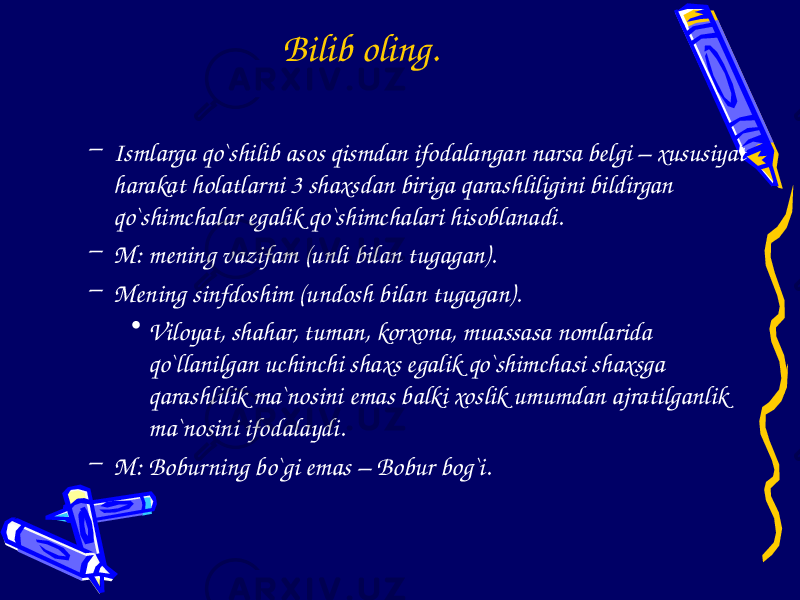 Bilib oling. – Ismlarga qo`shilib asos qismdan ifodalangan narsa belgi – xususiyat harakat holatlarni 3 shaxsdan biriga qarashliligini bildirgan qo`shimchalar egalik qo`shimchalari hisoblanadi. – M: mening vazifam (unli bilan tugagan). – Mening sinfdoshim (undosh bilan tugagan). • Viloyat, shahar, tuman, korxona, muassasa nomlarida qo`llanilgan uchinchi shaxs egalik qo`shimchasi shaxsga qarashlilik ma`nosini emas balki xoslik umumdan ajratilganlik ma`nosini ifodalaydi. – M: Boburning bo`gi emas – Bobur bog`i. 