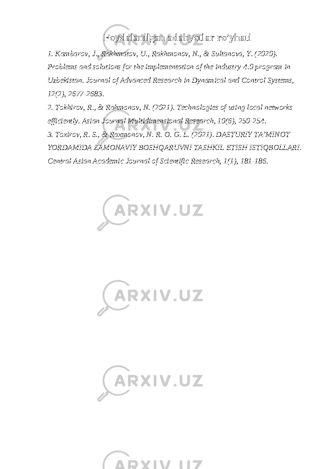 Foydalanilgan adabyotlar ro’yhati 1. Kambarov, J., Rakhmatov, U., Rakhmonov, N., & Sultanova, Y. (2020). Problems and solutions for the implementation of the industry-4.0 program in Uzbekistan. Journal of Advanced Research in Dynamical and Control Systems, 12(2), 2677-2683. 2. Tokhirov, R., & Rahmonov, N. (2021). Technologies of using local networks efficiently. Asian Journal Multidimensional Research, 10(6), 250-254. 3. Toxirov, R. S., & Raxmonov, N. R. O. G. L. (2021). DASTURIY TA’MINOT YORDAMIDA ZAMONAVIY BOSHQARUVNI TASHKIL ETISH ISTIQBOLLARI. Central Asian Academic Journal of Scientific Research, 1(1), 181-186. 