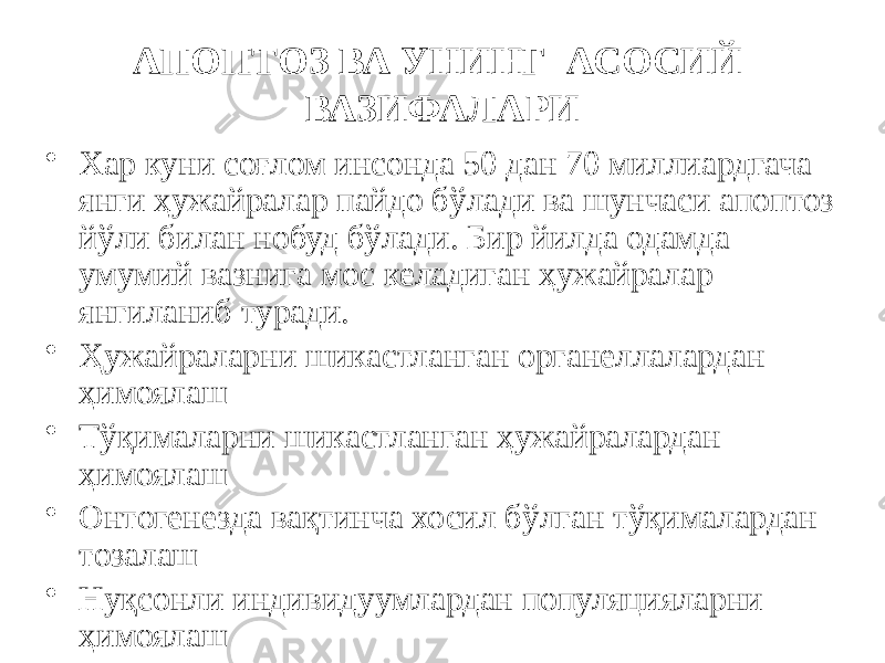 АПОПТОЗ ВА УНИНГ АСОСИЙ ВАЗИФАЛАРИ • Хар куни соғлом инсонда 50 дан 70 миллиардгача янги ҳужайралар пайдо бўлади ва шунчаси апоптоз йўли билан нобуд бўлади. Бир йилда одамда умумий вазнига мос келадиган ҳужайралар янгиланиб туради. • Ҳужайраларни шикастланган органеллалардан ҳимоялаш • Тўқималарни шикастланган ҳужайралардан ҳимоялаш • Онтогенезда вақтинча хосил бўлган тўқималардан тозалаш • Нуқсонли индивидуумлардан популяцияларни ҳимоялаш 