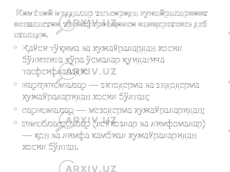  Кимёвий моддалар таъсирида хужайраларнинг неопластик трансформацияси канцерогенез деб аталади. • Қайси тўқима ва хужайралардан хосил бўлишига кўра ўсмалар қуидагича тасфсифланади: • карциномалар — эктодерма ва эндодерма хужайраларидан хосил бўлган; • саркомалар — мезодерма хужайраларидан; • гемобластозлар (лейкозлар ва лимфомалар) — қон ва лимфа камбиал хужайраларидан хосил бўлган. 