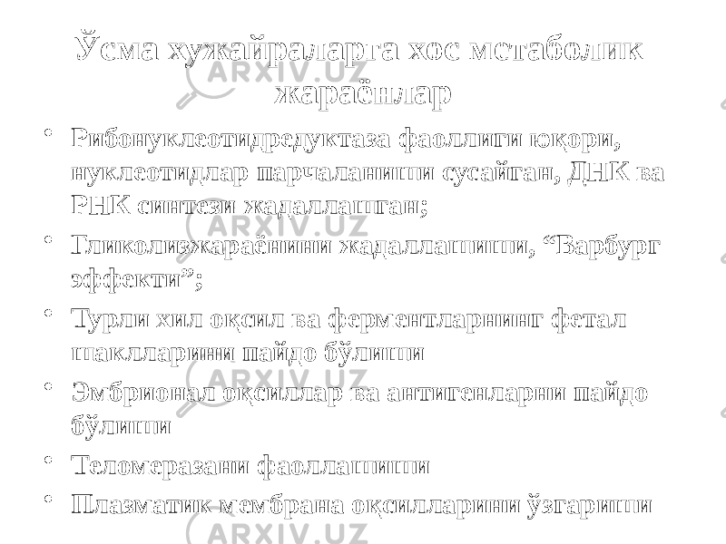 Ўсма хужайраларга хос метаболик жараёнлар • Рибонуклеотидредуктаза фаоллиги юқори, нуклеотидлар парчаланиши сусайган, ДНК ва РНК синтези жадаллашган; • Гликолизжараёнини жадаллашиши, “Варбург эффекти”; • Турли хил оқсил ва ферментларнинг фетал шаклларини пайдо бўлиши • Эмбрионал оқсиллар ва антигенларни пайдо бўлиши • Теломеразани фаоллашиши • Плазматик мембрана оқсилларини ўзгариши 