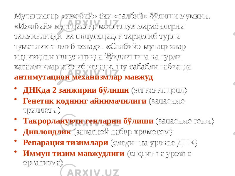 Мутациялар «ижобий» ёки «салбий» бўлиши мумкин. «Ижобий» мутациялар мослашув жараёнларни таъминлайди ва популяцияда тарқалиб турли туманликга олиб келади. «Салбий» мутациялар индивидни популяцияда йўқолишига ва турли касалликларга олиб келади, шу сабабли табиатда антимутацион механизмлар мавжуд • ДНКда 2 занжирни бўлиши (запасная цепь) • Генетик коднинг айнимачилиги (запасные триплеты) • Такрорланувчи генларни бўлиши (запасные гены) • Диплоидлик (запасной набор хромосом) • Репарация тизимлари (следит на уровне ДНК) • Иммун тизим мавжудлиги (следит на уровне организма) 