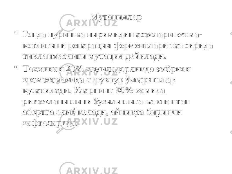 Мутациялар • Генда пурин ва пиримидин асослари кетма- кетлигини репарация ферментлари таъсирида тикланмаслиги мутация дейилади. • Тахминан 20% хомиладорликда эмбрион хромосомасида структур ўзгаришлар кузатилади. Уларнинг 90% хомила ривожланишини бузилишига ва спонтан абортга олиб келади, айниқса биринчи хафталарида. 