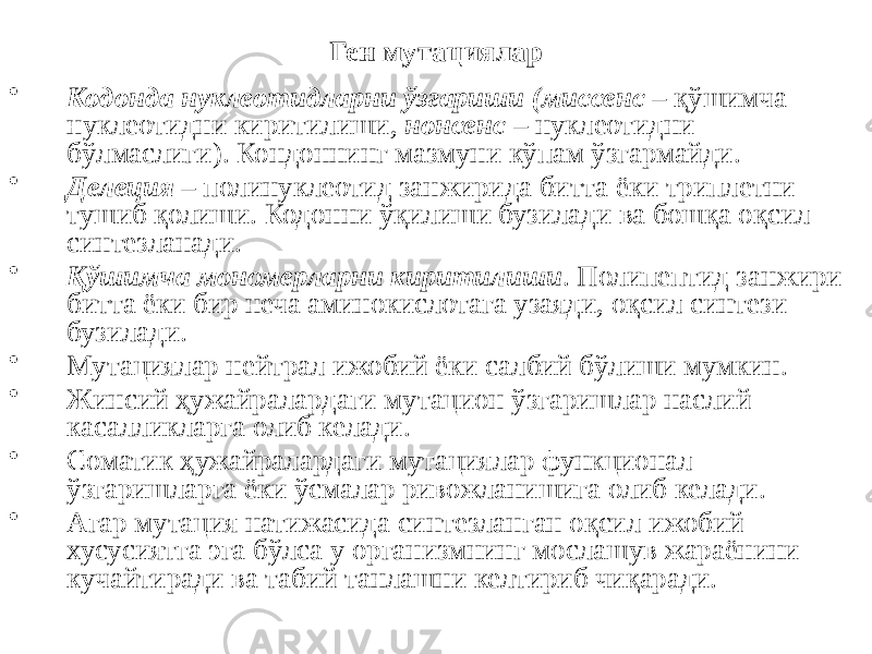 Ген мутациялар • Кодонда нуклеотидларни ўзгариши (миссенс – қўшимча нуклеотидни киритилиши, нонсенс – нуклеотидни бўлмаслиги). Кондоннинг мазмуни кўпам ўзгармайди. • Делеция – полинуклеотид занжирида битта ёки триплетни тушиб қолиши. Кодонни ўқилиши бузилади ва бошқа оқсил синтезланади. • Қўшимча мономерларни киритилиши . Полипептид занжири битта ёки бир неча аминокислотага узаяди, оқсил синтези бузилади. • Мутациялар нейтрал ижобий ёки салбий бўлиши мумкин. • Жинсий ҳужайралардаги мутацион ўзгаришлар наслий касалликларга олиб келади. • Соматик ҳужайралардаги мутациялар функционал ўзгаришларга ёки ўсмалар ривожланишига олиб келади. • Агар мутация натижасида синтезланган оқсил ижобий хусусиятга эга бўлса у организмнинг мослашув жараёнини кучайтиради ва табий танлашни келтириб чиқаради. 