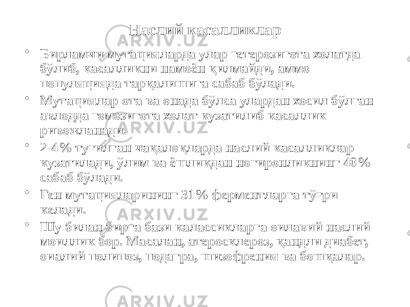 Наслий касалликлар • Бирламчи мутацияларда улар гетерозигота холатда бўлиб, касалликни намоён қилмайди, аммо популяцияда тарқалишига сабаб бўлади. • Мутациялар ота ва онада бўлса улардан хосил бўлган авлодда гомозигота холат кузатилиб касаллик ривожланади. • 2-4% туғилган чақалоқларда наслий касалликлар кузатилади, ўлим ва ёшликдан ногиронликнинг 40% сабаб бўлади. • Ген мутацияларининг 31% ферментларга тўғри келади. • Шу билан бирга бази калассикларга оилавий наслий моиллик бор. Масалан, атеросклероз, қандли диабет, оиалий полипоз, подагра, шизофрения ва бошқалар. 