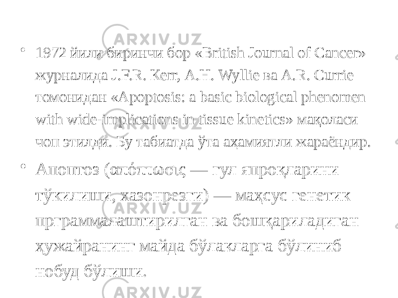 • 1972 йили биринчи бор « British Journal of Cancer» журналида J.F.R. Кеrr, А.Н. Wyllie ва A.R. Currie томонидан «Apoptosis: a basic biological phenomen with wide-implications in tissue kinetics» мақоласи чоп этилди. Бу табиатда ўта аҳамиятли жараёндир. • Апоптоз (απόπτωσις — гул япроқларини тўкилиши, хазонрезги) — маҳсус генетик прграммалаштирилган ва бошқариладиган ҳужайранинг майда бўлакларга бўлиниб нобуд бўлиши. 