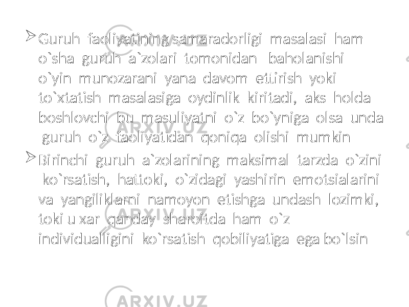  Guruh faoliyatining samaradorligi masalasi ham o`sha guruh a`zolari tomonidan baholanishi o`yin munozarani yana davom ettirish yoki to`xtatish masalasiga oydinlik kiritadi, aks holda boshlovchi bu masuliyatni o`z bo`yniga olsa unda guruh o`z faoliyatidan qoniqa olishi mumkin  Birinchi guruh a`zolarining maksimal tarzda o`zini ko`rsatish, hattoki, o`zidagi yashirin emotsialarini va yangiliklarni namoyon etishga undash lozimki, toki u xar qanday sharoitda ham o`z individualligini ko`rsatish qobiliyatiga ega bo`lsin 