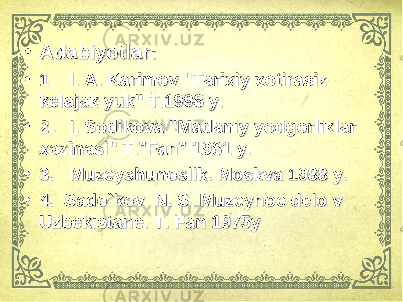 • Adabiyotlar:Adabiyotlar: • 1.1. I. A. Karimov &#34;Tarixiy xotirasiz I. A. Karimov &#34;Tarixiy xotirasiz kelajak yuk&#34; T.1998 y.kelajak yuk&#34; T.1998 y. • 2.2. I. Sodikova &#34;Madaniy yodgorliklar I. Sodikova &#34;Madaniy yodgorliklar xazinasi&#34; T.&#34;Fan&#34; 1981 y.xazinasi&#34; T.&#34;Fan&#34; 1981 y. • 3.3. Muzeyshunoslik. Moskva 1988 y. Muzeyshunoslik. Moskva 1988 y. • 4. Sado`kov N. S Muzeynoe delo v 4. Sado`kov N. S Muzeynoe delo v Uzbekistane. T. Fan 1975y Uzbekistane. T. Fan 1975y 