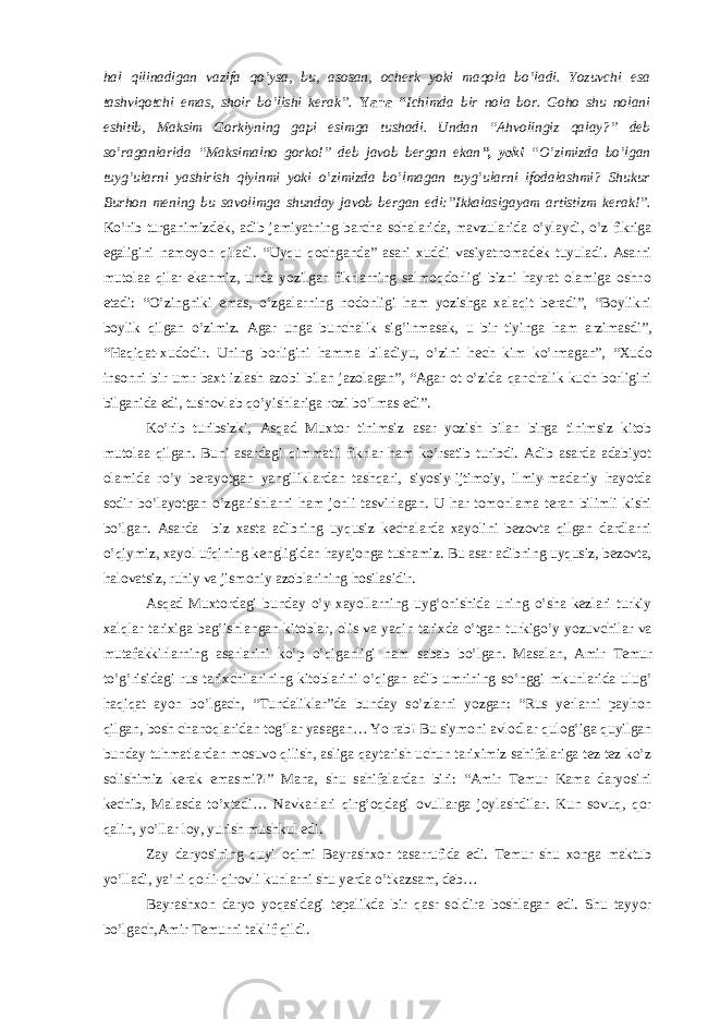 hal qilinadigan vazifa qo’ysa, bu, asosan, ocherk yoki maqola bo’ladi. Yozuvchi esa tashviqotchi emas, shoir bo’lishi kerak”. Yana “ Ichimda bir nola bor. Goho shu nolani eshitib, Maksim Gorkiyning gapi esimga tushadi. Undan “Ahvolingiz qalay?” deb so’raganlarida “Maksimalno gorko!” deb javob bergan ekan ”, yoki “O’zimizda bo’lgan tuyg’ularni yashirish qiyinmi yoki o’zimizda bo’lmagan tuyg’ularni ifodalashmi? Shukur Burhon mening bu savolimga shunday javob bergan edi:”Ikkalasigayam artistizm kerak!”. Ko’rib turganimizdek, adib jamiyatning barcha sohalarida, mavzularida o’ylaydi, o’z fikriga egaligini namoyon qiladi. “Uyqu qochganda” asari xuddi vasiyatnomadek tuyuladi. Asarni mutolaa qilar ekanmiz, unda yozilgan fikrlarning salmoqdorligi bizni hayrat olamiga oshno etadi: “O’zingniki emas, o’zgalarning nodonligi ham yozishga xalaqit beradi”, “Boylikni boylik qilgan o’zimiz. Agar unga bunchalik sig’inmasak, u bir tiyinga ham arzimasdi”, “Haqiqat-xudodir. Uning borligini hamma biladiyu, o’zini hech kim ko’rmagan”, “Xudo insonni bir umr baxt izlash azobi bilan jazolagan”, “Agar ot o’zida qanchalik kuch borligini bilganida edi, tushovlab qo’yishlariga rozi bo’lmas edi”. Ko’rib turibsizki, Asqad Muxtor tinimsiz asar yozish bilan birga tinimsiz kitob mutolaa qilgan. Buni asardagi qimmatli fikrlar ham ko’rsatib turibdi. Adib asarda adabiyot olamida ro’y berayotgan yangiliklardan tashqari, siyosiy-ijtimoiy, ilmiy-madaniy hayotda sodir bo’layotgan o’zgarishlarni ham jonli tasvirlagan. U har tomonlama teran bilimli kishi bo’lgan. Asarda biz xasta adibning uyqusiz kechalarda xayolini bezovta qilgan dardlarni o’qiymiz, xayol ufqining kengligidan hayajonga tushamiz. Bu asar adibning uyqusiz, bezovta, halovatsiz, ruhiy va jismoniy azoblarining hosilasidir. Asqad Muxtordagi bunday o’y-xayollarning uyg’onishida uning o’sha kezlari turkiy xalqlar tarixiga bag’ishlangan kitoblar, olis va yaqin tarixda o’tgan turkigo’y yozuvchilar va mutafakkirlarning asarlarini ko’p o’qiganligi ham sabab bo’lgan. Masalan, Amir Temur to’g’risidagi rus tarixchilarining kitoblarini o’qigan adib umrining so’nggi mkunlarida ulug’ haqiqat ayon bo’lgach, “Tundaliklar”da bunday so’zlarni yozgan: “Rus yerlarni payhon qilgan, bosh chanoqlaridan tog’lar yasagan… Yo rab! Bu siymoni avlodlar qulog’iga quyilgan bunday tuhmatlardan mosuvo qilish, asliga qaytarish uchun tariximiz sahifalariga tez-tez ko’z solishimiz kerak emasmi?!” Mana, shu sahifalardan biri: “Amir Temur Kama daryosini kechib, Malasda to’xtadi… Navkarlari qirg’oqdagi ovullarga joylashdilar. Kun sovuq, qor qalin, yo’llar loy, yurish mushkul edi. Zay daryosining quyi oqimi Bayrashxon tasarrufida edi. Temur shu xonga maktub yo’lladi, ya’ni qorli-qirovli kunlarni shu yerda o’tkazsam, deb… Bayrashxon daryo yoqasidagi tepalikda bir qasr soldira boshlagan edi. Shu tayyor bo’lgach,Amir Temurni taklif qildi. 