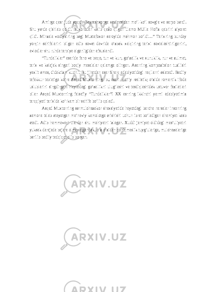 Amirga qasr juda yoqdi. Bayrashxonga xazinasidan mo’l-ko’l sovg’a va sarpo berdi. Shu yerda qishlab qoldi. Buxorodan kelib qazo qilgan ulamo MUlla Hofiz qabrini ziyorat qildi. Minzala vodiysining begi Mustafoxon saroyida mehmon bo’ldi…” Tarixning bunday yorqin sahifalarini bilgan adib sovet davrida o’zbek xalqining tarixi soxtalashtirilganini, avlodlar shu ruhda tarbiya olganligidan afsuslandi. “Tundaliklar” asarida fano va baqo, tun va kun, go’zallik va xunuklik, nur va zulmat, tarix va kelajak singari boqiy masalalar qalamga olingan. Asarning kompozitsion tuzilishi yaxlit emas, didaktizm kuchli. Bu jihatdan asar Sharq adabiyotidagi naqllarni eslatadi. Badiiy tafakkur tabiatiga ko’ra Asqad Muxtorning bu asari qat’iy realistik; o’zida romantik ifoda uslublarini singdirgan. Hayotdagi go’zallikni ulug’lashi va tasdiqlashidek ustuvor fazilatlari bilan Asqad Muxtorning falsafiy “Tundaliklar”I XX asrning ikkinchi yarmi adabiyotimiz tarqqiyoti tarixida ko’rkam bir sahifa bo’lib qoladi. Asqad Muxtorning sermulohazakor shaxsiyatida hayotdagi barcha narsalar insonning zamona talab etayotgan ma’naviy kamolotga erishishi uchun ibrat bo’ladigan ahamiyat kasb etadi. Adib hammavaqt ulardan shu mohiyatni izlagan. Xuddi jamiyat oldidagi mas’uliyatni yuksak darajada bajara olmayotgandek, o’z-o’zidan qoniqmaslik tuyg’ulariga, mulohazalariga berilib badiiy tadqiqot olib borgan. 