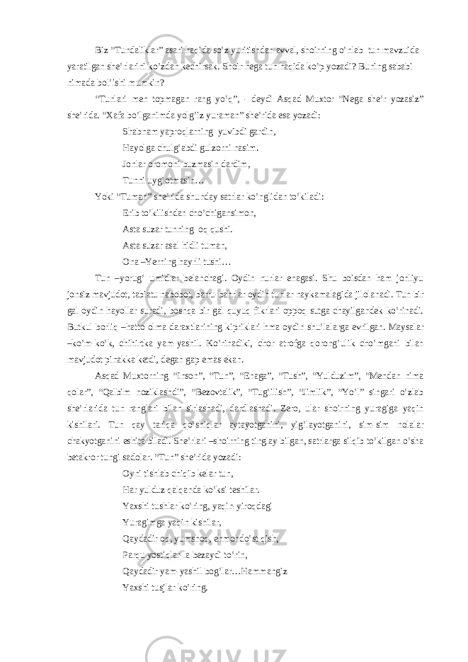 Biz “ Tundaliklar ” asari haqida so ’ z yuritishdan avval , shoirning o ’ nlab tun mavzuida yaratilgan she ’ rlarini ko ’ zdan kechirsak . Shoir nega tun haqida ko’p yozadi? Buning sababi nimada bol’ishi mumkin? “Tunlari men topmagan rang yo’q”, - deydi Asqad Muxtor “Nega she’r yozasiz” she’rida. “Xafa bo’lganimda yolg’iz yuraman” she’rida esa yozadi: Shabnam yaproqlarning yuvibdi gardin, Hayolga chulg’abdi gulzorni nasim. Jonlar oromoni buzmasin dardim, Tunni uyg’otmasin… Yoki “Tuman” she’rida shunday satrlar ko’nglidan to’kiladi: Erib to’kilishdan cho’chigansimon, Asta suzar tunning oq qushi. Asta suzar asal hidli tuman, Ona –Yerning hayrli tushi… Tun –yorug’ umidlar belanchagi. Oydin nurlar enagasi. Shu boisdan ham jonliyu jonsiz mavjudot, tabiatu nabobot, barru-bahrlar oydin tunlar naykamalagida jilolanadi. Tun bir gal oydin hayollar suradi, boshqa bir gal quyuq fikrlari oppoq sutga chayilgandek ko’rinadi. Butkul borliq –hatto olma daraxtlarining kipriklari hma oydin shu’lalarga evrilgan. Maysalar –ko’m-ko’k, chihirtka yam-yashil. Ko’rinadiki, chor atrofga qorong’ulik cho’mgani bilan mavjudot pinakka ketdi, degan gap emas ekan. Asqad Muxtorning “Inson”, “Tun”, “Enaga”, “Tush”, “Yulduzim”, “Mendan nima qolar”, “Qalbim noziklashdi”, “Bezovtalik”, “Tug’ilish”, “Jimlik”, “Yo’l” singari o’zlab she’rlarida tun ranglari bilan sirlashadi, dardlashadi. Zero, ular shoirning yuragiga yaqin kishilari. Tun qay tariqa qo’shiqlar aytayotganini, yig’layotganini, sim-sim nolalar chakyotganini eshita biladi. She’rlari –shoirning tinglay bilgan, satrlarga silqib to’kilgan o’sha betakror tungi sadolar. “Tun” she’rida yozadi: Oyni tishlab chiqib kelar tun, Har yulduz qalqanda ko’ksi teshilar. Yaxshi tushlar ko’ring, yaqin-yiroqdagi Yuragimga yaqin kishilar, Qaydadir oq, yumshoq, ehmondo’st qish, Parqu yostiqlar-la bezaydi to’rin, Qaydadir yam-yashil bog’lar…Hammangiz Yaxshi tusjlar ko’ring. 