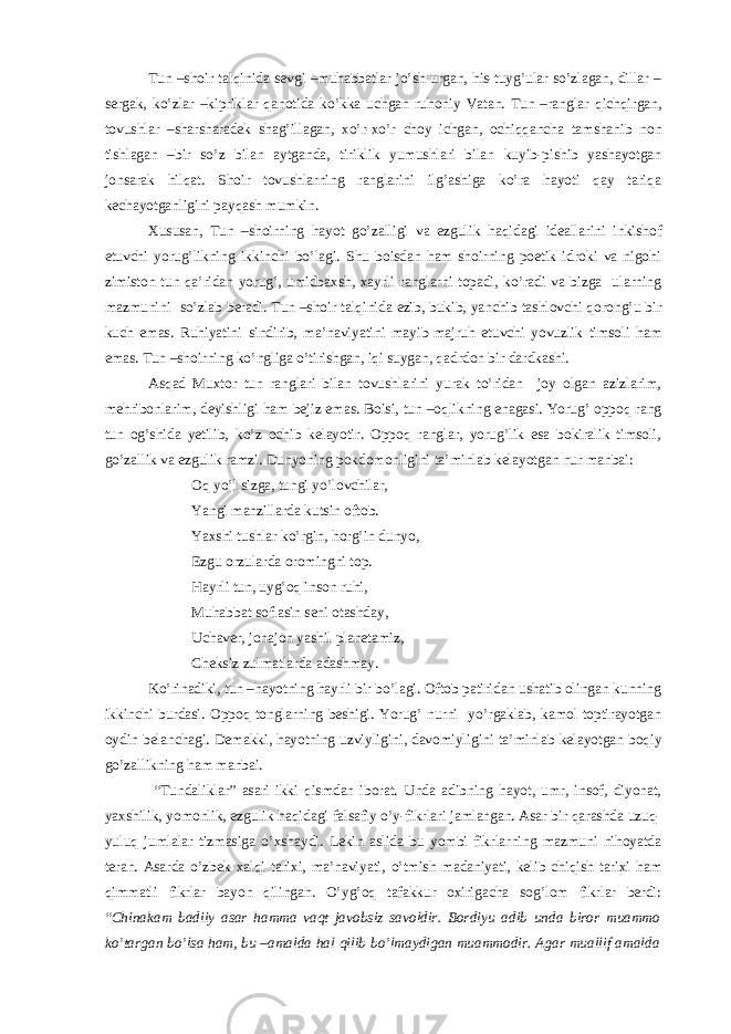 Tun –shoir talqinida sevgi –muhabbatlar jo’sh urgan, his-tuyg’ular so’zlagan, dillar – sergak, ko’zlar –kipriklar qanotida ko’kka uchgan ruhoniy Vatan. Tun –ranglar qichqirgan, tovushlar –sharsharadek shag’illagan, xo’r-xo’r choy ichgan, ochiqqancha tamshanib non tishlagan –bir so’z bilan aytganda, tiriklik yumushlari bilan kuyib-pishib yashayotgan jonsarak hilqat. Shoir tovushlarning ranglarini ilg’ashiga ko’ra hayoti qay tariqa kechayotganligini payqash mumkin. Xususan, Tun –shoirning hayot go’zalligi va ezgulik haqidagi ideallarini inkishof etuvchi yorug’likning ikkinchi bo’lagi. Shu boisdan ham shoirning poetik idroki va nigohi zimiston tun qa’ridan yorug’, umidbaxsh, xayrli ranglarni topadi, ko’radi va bizga ularning mazmunini so’zlab beradi. Tun –shoir talqinida ezib, bukib, yanchib tashlovchi qorong’u bir kuch emas. Ruhiyatini sindirib, ma’naviyatini mayib-majruh etuvchi yovuzlik timsoli ham emas. Tun –shoirning ko’ngliga o’tirishgan, iqi suygan, qadrdon bir dardkashi. Asqad Muxtor tun ranglari bilan tovushlarini yurak to’ridan joy olgan azizlarim, mehribonlarim, deyishligi ham bejiz emas. Boisi, tun –oqlikning enagasi. Yorug’ oppoq rang tun og’shida yetilib, ko’z ochib kelayotir. Oppoq ranglar, yorug’lik esa bokiralik timsoli, go’zallik va ezgulik ramzi. Dunyoning pokdomonligini ta’minlab kelayotgan nur manbai: Oq yo’l sizga, tungi yo’lovchilar, Yangi manzillarda kutsin oftob. Yaxshi tushlar ko’rgin, horg’in dunyo, Ezgu orzularda oromingni top. Hayrli tun, uyg’oq inson ruhi, Muhabbat soflasin seni otashday, Uchaver, jonajon yashil planetamiz, Cheksiz zulmatlarda adashmay. Ko’rinadiki, tun –hayotning hayrli bir bo’lagi. Oftob patiridan ushatib olingan kunning ikkinchi burdasi. Oppoq tonglarning beshigi. Yorug’ nurni yo’rgaklab, kamol toptirayotgan oydin belanchagi. Demakki, hayotning uzviyligini, davomiyligini ta’minlab kelayotgan boqiy go’zallikning ham manbai. “Tundaliklar” asari ikki qismdan iborat. Unda adibning hayot, umr, insof, diyonat, yaxshilik, yomonlik, ezgulik haqidagi falsafiy o’y-fikrlari jamlangan. Asar bir qarashda uzuq- yuluq jumlalar tizmasiga o’xshaydi. Lekin aslida bu yombi fikrlarning mazmuni nihoyatda teran. Asarda o’zbek xalqi tarixi, ma’naviyati, o’tmish madaniyati, kelib chiqish tarixi ham qimmatli fikrlar bayon qilingan. O’yg’oq tafakkur oxirigacha sog’lom fikrlar berdi: “ Chinakam badiiy asar hamma vaqt javobsiz savoldir. Bordiyu adib unda biror muammo ko’targan bo’lsa ham, bu –amalda hal qilib bo’lmaydigan muammodir. Agar muallif amalda 