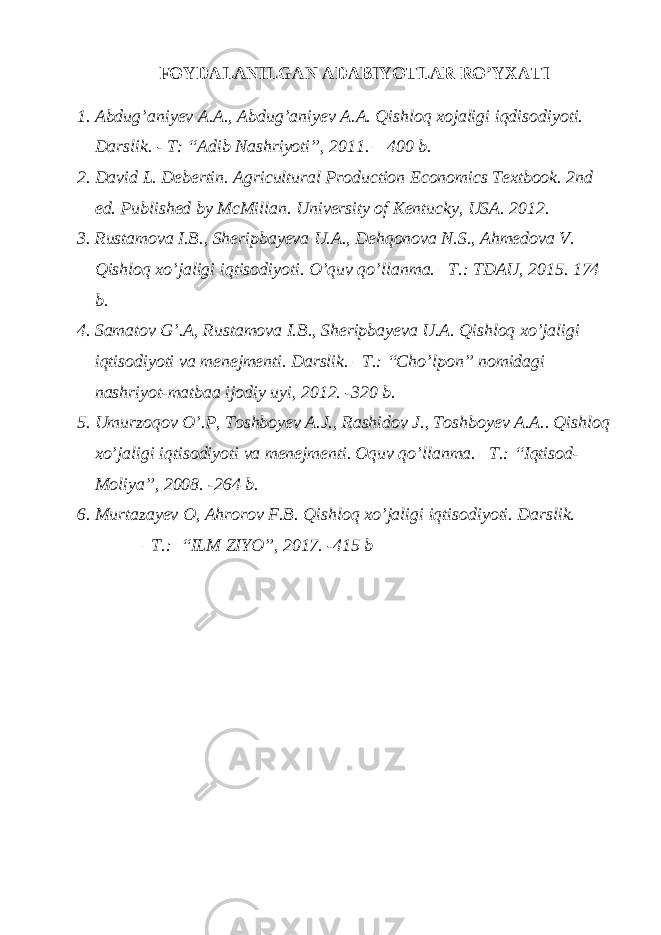FOYDALANILGAN ADABIYOTLAR RO’YXATI 1. Abdug’aniyev A.A., Abdug’aniyev A.A. Qishloq xojaligi iqdisodiyoti. Darslik. - T: “Adib Nashriyoti”, 2011. – 400 b. 2. David L. Debertin. Agricultural Production Economics Textbook. 2nd ed. Published by McMillan. University of Kentucky, USA. 2012. 3. Rustamova I.B., Sheripbayeva U.A., Dehqonova N.S., Ahmedova V. Qishloq xo’jaligi iqtisodiyoti. O’quv qo’llanma. –T.: TDAU, 2015. 174 b. 4. Samatov G’.A, Rustamova I.B., Sheripbayeva U.A. Qishloq xo’jaligi iqtisodiyoti va menejmenti. Darslik. –T.: “Cho’lpon” nomidagi nashriyot-matbaa ijodiy uyi, 2012. -320 b. 5. Umurzoqov O’.P, Toshboyev A.J., Rashidov J., Toshboyev A.A.. Qishloq xo’jaligi iqtisodiyoti va menejmenti. Oquv qo’llanma. –T.: “Iqtisod- Moliya”, 2008. -264 b. 6. Murtazayev O, Ahrorov F.B. Qishloq xo’jaligi iqtisodiyoti. Darslik. –T.: “ILM ZIYO”, 2017. -415 b 