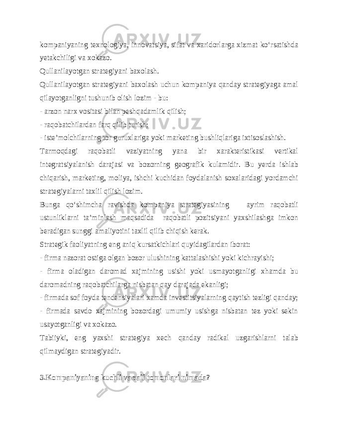 kompaniyaning texnologiya, innovatsiya, sifat va xaridorlarga xizmat ko‘rsatishda yetakchiligi va xokazo. Qullanilayotgan strategiyani baxolash. Qullanilayotgan strategiyani baxolash uchun kompaniya qanday strategiyaga amal qilayotganligni tushunib olish lozim - bu: - arzon narx vositasi bilan peshqadamlik qilish; - raqobatchilardan farq qilib turish; - iste’molchilarning tor guruxlariga yoki marketing bushliqlariga ixtisoslashish. Tarmoqdagi raqobatli vaziyatning yana bir xarakteristikasi vertikal integratsiyalanish darajasi va bozorning geografik kulamidir. Bu yerda ishlab chiqarish, marketing, moliya, ishchi kuchidan foydalanish soxalaridagi yordamchi strategiyalarni taxlil qilish lozim. Bunga qo‘shimcha ravishda kompaniya strategiyasining ayrim raqobatli ustunliklarni ta’minlash maqsadida raqobatli pozitsiyani yaxshilashga imkon beradigan sunggi amaliyotini taxlil qilib chiqish kerak. Strategik faoliyatning eng aniq kursatkichlari quyidagilardan iborat: - firma nazorat ostiga olgan bozor ulushining kattalashishi yoki kichrayishi; - firma oladigan daromad xajmining usishi yoki usmayotganligi xhamda bu daromadning raqobatchilarga nisbatan qay darajada ekanligi; - firmada sof foyda tendensiyalari xamda investitsiyalarning qaytish tezligi qanday; - firmada savdo xajmining bozordagi umumiy usishga nisbatan tez yoki sekin usayotganligi va xokazo. Tabiiyki, eng yaxshi strategiya xech qanday radikal uzgarishlarni talab qilmaydigan strategiyadir. 3.Kompaniyaning kuchli va zaif tomonlari nimada? 